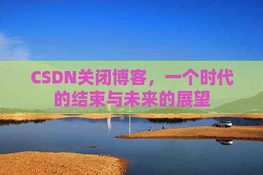 CSDN关闭博客，一个时代的结束与未来的展望
